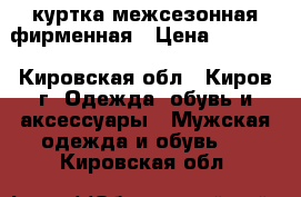 куртка межсезонная фирменная › Цена ­ 5 000 - Кировская обл., Киров г. Одежда, обувь и аксессуары » Мужская одежда и обувь   . Кировская обл.